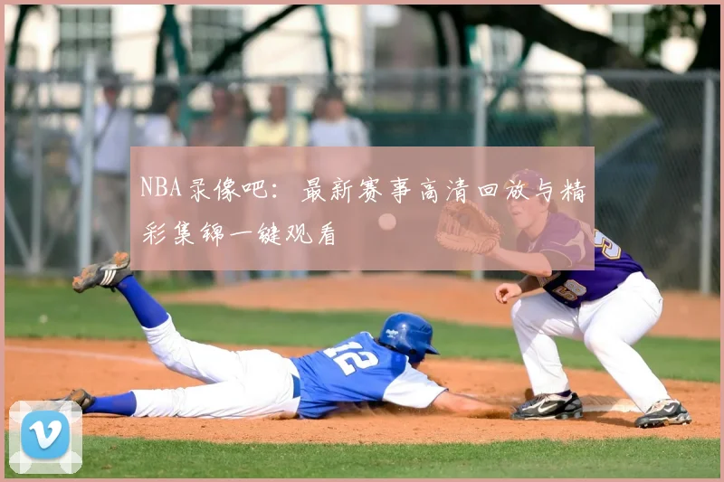 NBA录像吧:最新赛事高清回放与精彩集锦一键观看