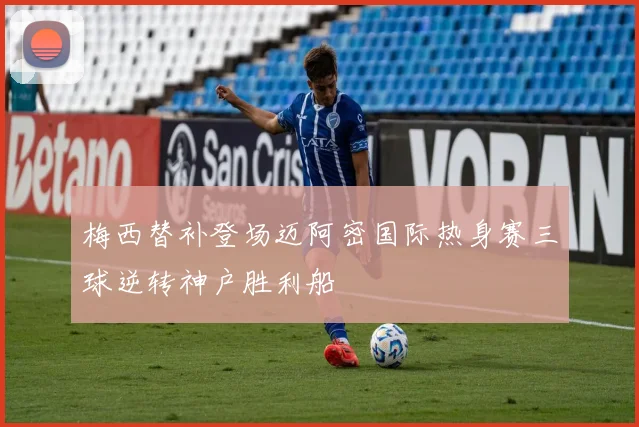 梅西替补登场迈阿密国际热身赛三球逆转神户胜利船