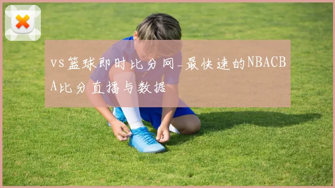 vs篮球即时比分网_最快速的NBACBA比分直播与数据