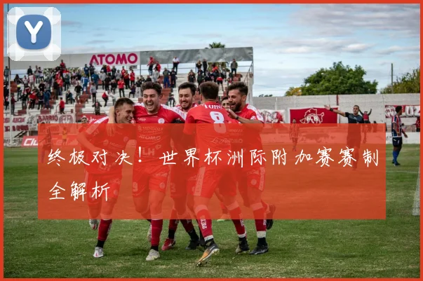 终极对决！世界杯洲际附加赛赛制全解析