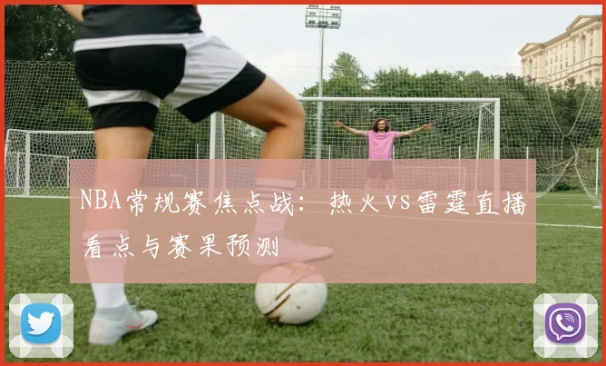 NBA常规赛焦点战:热火vs雷霆直播看点与赛果预测