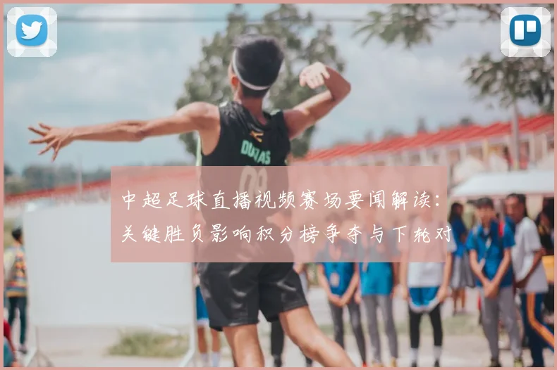 中超足球直播视频赛场要闻解读：关键胜负影响积分榜争夺与下轮对阵安排