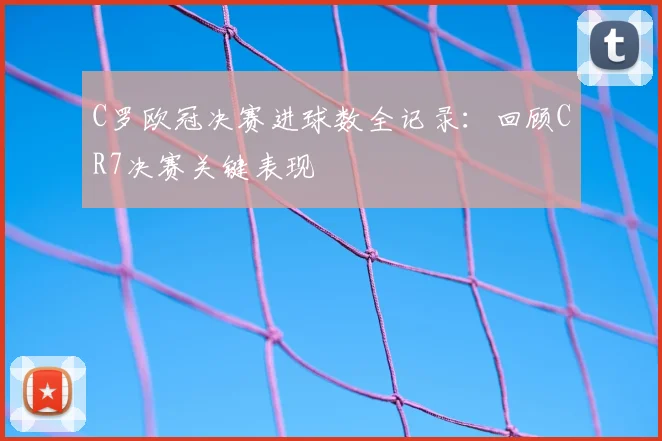 C罗欧冠决赛进球数全记录：回顾CR7决赛关键表现