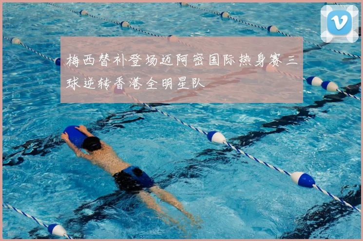 梅西替补登场迈阿密国际热身赛三球逆转香港全明星队